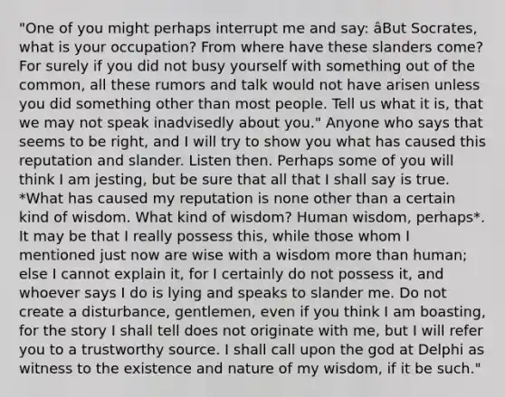 "One of you might perhaps interrupt me and say: âBut Socrates, what is your occupation? From where have these slanders come? For surely if you did not busy yourself with something out of the common, all these rumors and talk would not have arisen unless you did something other than most people. Tell us what it is, that we may not speak inadvisedly about you." Anyone who says that seems to be right, and I will try to show you what has caused this reputation and slander. Listen then. Perhaps some of you will think I am jesting, but be sure that all that I shall say is true. *What has caused my reputation is none other than a certain kind of wisdom. What kind of wisdom? Human wisdom, perhaps*. It may be that I really possess this, while those whom I mentioned just now are wise with a wisdom more than human; else I cannot explain it, for I certainly do not possess it, and whoever says I do is lying and speaks to slander me. Do not create a disturbance, gentlemen, even if you think I am boasting, for the story I shall tell does not originate with me, but I will refer you to a trustworthy source. I shall call upon the god at Delphi as witness to the existence and nature of my wisdom, if it be such."