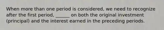 When more than one period is considered, we need to recognize after the first period, ______ on both the original investment (principal) and the interest earned in the preceding periods.