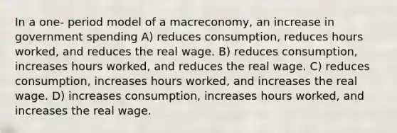 In a one- period model of a macreconomy, an increase in government spending A) reduces consumption, reduces hours worked, and reduces the real wage. B) reduces consumption, increases hours worked, and reduces the real wage. C) reduces consumption, increases hours worked, and increases the real wage. D) increases consumption, increases hours worked, and increases the real wage.