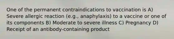 One of the permanent contraindications to vaccination is A) Severe allergic reaction (e.g., anaphylaxis) to a vaccine or one of its components B) Moderate to severe illness C) Pregnancy D) Receipt of an antibody-containing product