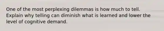 One of the most perplexing dilemmas is how much to tell. Explain why telling can diminish what is learned and lower the level of cognitive demand.