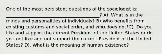 One of the most persistent questions of the sociologist is: _________________________________________? A). What is in the minds and personalities of individuals? B).Who benefits from existing customs and social order, and who does not?C). Do you like and support the current President of the United States or do you not like and not support the current President of the United States? D). What is the meaning of human existence?