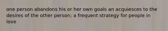 one person abandons his or her own goals an acquiesces to the desires of the other person; a frequent strategy for people in love