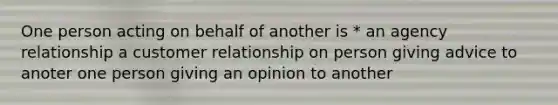 One person acting on behalf of another is * an agency relationship a customer relationship on person giving advice to anoter one person giving an opinion to another