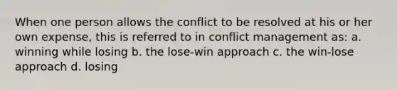 When one person allows the conflict to be resolved at his or her own expense, this is referred to in conflict management as: a. winning while losing b. the lose-win approach c. the win-lose approach d. losing