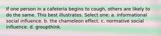 If one person in a cafeteria begins to cough, others are likely to do the same. This best illustrates. Select one: a. informational social influence. b. the chameleon effect. c. normative social influence. d. groupthink.