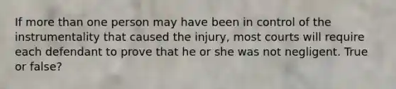 If more than one person may have been in control of the instrumentality that caused the injury, most courts will require each defendant to prove that he or she was not negligent. True or false?