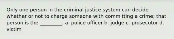 Only one person in the criminal justice system can decide whether or not to charge someone with committing a crime; that person is the _________. a. police officer b. judge c. prosecutor d. victim