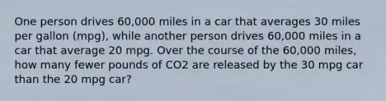 One person drives 60,000 miles in a car that averages 30 miles per gallon (mpg), while another person drives 60,000 miles in a car that average 20 mpg. Over the course of the 60,000 miles, how many fewer pounds of CO2 are released by the 30 mpg car than the 20 mpg car?