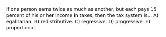 If one person earns twice as much as another, but each pays 15 percent of his or her income in taxes, then the tax system is... A) egalitarian. B) redistributive. C) regressive. D) progressive. E) proportional.