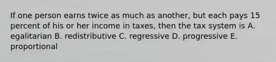 If one person earns twice as much as another, but each pays 15 percent of his or her income in taxes, then the tax system is A. egalitarian B. redistributive C. regressive D. progressive E. proportional