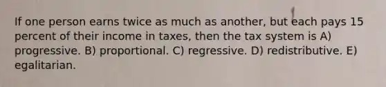 If one person earns twice as much as another, but each pays 15 percent of their income in taxes, then the tax system is A) progressive. B) proportional. C) regressive. D) redistributive. E) egalitarian.