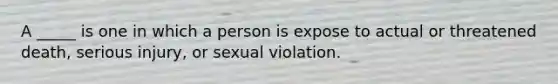 A _____ is one in which a person is expose to actual or threatened death, serious injury, or sexual violation.