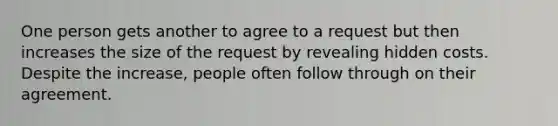 One person gets another to agree to a request but then increases the size of the request by revealing hidden costs. Despite the increase, people often follow through on their agreement.