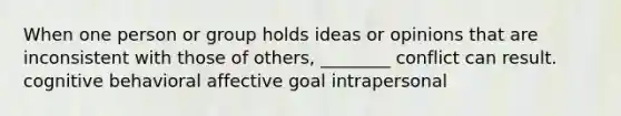 When one person or group holds ideas or opinions that are inconsistent with those of others, ________ conflict can result. cognitive behavioral affective goal intrapersonal