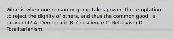 What is when one person or group takes power, the temptation to reject the dignity of others, and thus the common good, is prevalent? A. Democratic B. Conscience C. Relativism D. Totalitarianism