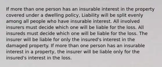 If more than one person has an insurable interest in the property covered under a dwelling policy, Liability will be split evenly among all people who have insurable interest. All involved insurers must decide which one will be liable for the loss. All insureds must decide which one will be liable for the loss. The insurer will be liable for only the insured's interest in the damaged property. If more than one person has an insurable interest in a property, the insurer will be liable only for the insured's interest in the loss.