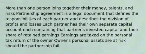 More than one person joins together their money, talents, and risks Partnership agreement is a legal document that defines the responsibilities of each partner and describes the division of profits and losses Each partner has their own separate capital account each containing that partner's invested capital and their share of retained earnings Earnings are taxed on the personal tax return of the owner Owner's personal assets are at risk should the partnership fail