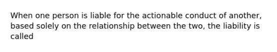 When one person is liable for the actionable conduct of another, based solely on the relationship between the two, the liability is called