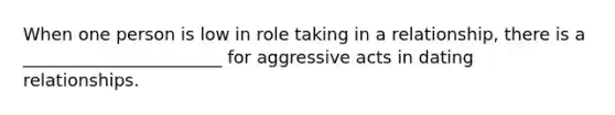 When one person is low in role taking in a relationship, there is a _______________________ for aggressive acts in dating relationships.