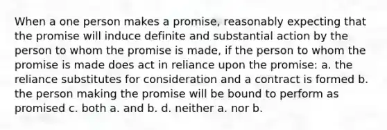 When a one person makes a promise, reasonably expecting that the promise will induce definite and substantial action by the person to whom the promise is made, if the person to whom the promise is made does act in reliance upon the promise: a. the reliance substitutes for consideration and a contract is formed b. the person making the promise will be bound to perform as promised c. both a. and b. d. neither a. nor b.