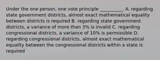 Under the one person, one vote principle __________. A. regarding state government districts, almost exact mathematical equality between districts is required B. regarding state government districts, a variance of more than 3% is invalid C. regarding congressional districts, a variance of 10% is permissible D. regarding congressional districts, almost exact mathematical equality between the congressional districts within a state is required