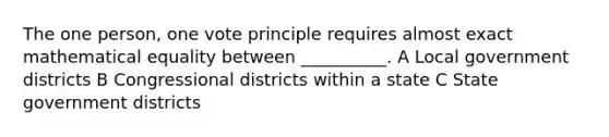 The one person, one vote principle requires almost exact mathematical equality between __________. A Local government districts B Congressional districts within a state C State government districts