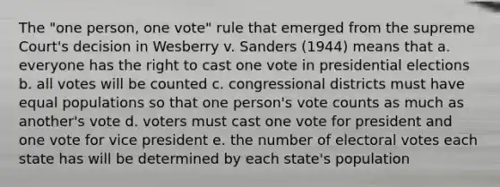 The "one person, one vote" rule that emerged from the supreme Court's decision in Wesberry v. Sanders (1944) means that a. everyone has the right to cast one vote in presidential elections b. all votes will be counted c. congressional districts must have equal populations so that one person's vote counts as much as another's vote d. voters must cast one vote for president and one vote for vice president e. the number of electoral votes each state has will be determined by each state's population