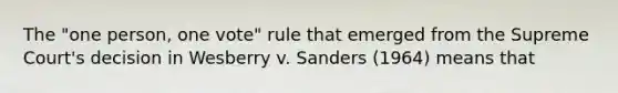 The "one person, one vote" rule that emerged from the Supreme Court's decision in Wesberry v. Sanders (1964) means that