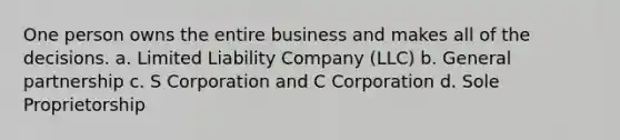 One person owns the entire business and makes all of the decisions. a. Limited Liability Company (LLC) b. General partnership c. S Corporation and C Corporation d. Sole Proprietorship