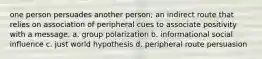 one person persuades another person; an indirect route that relies on association of peripheral cues to associate positivity with a message. a. group polarization b. informational social influence c. just world hypothesis d. peripheral route persuasion