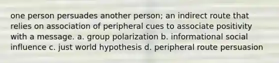 one person persuades another person; an indirect route that relies on association of peripheral cues to associate positivity with a message. a. group polarization b. informational social influence c. just world hypothesis d. peripheral route persuasion