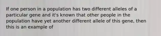 If one person in a population has two different alleles of a particular gene and it's known that other people in the population have yet another different allele of this gene, then this is an example of