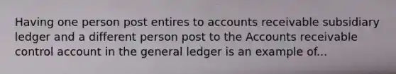 Having one person post entires to accounts receivable subsidiary ledger and a different person post to the Accounts receivable control account in the general ledger is an example of...