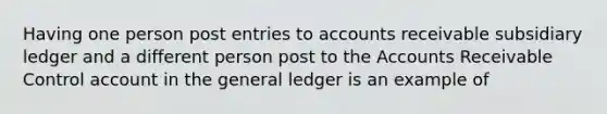 Having one person post entries to accounts receivable subsidiary ledger and a different person post to the Accounts Receivable Control account in the general ledger is an example of