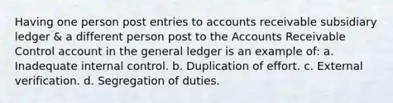 Having one person post entries to accounts receivable subsidiary ledger & a different person post to the Accounts Receivable Control account in the general ledger is an example of: a. Inadequate internal control. b. Duplication of effort. c. External verification. d. Segregation of duties.