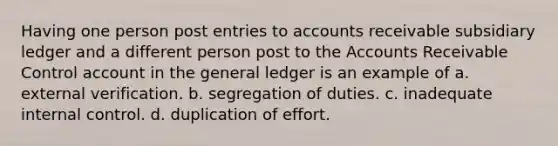 Having one person post entries to accounts receivable subsidiary ledger and a different person post to the Accounts Receivable Control account in the general ledger is an example of a. external verification. b. segregation of duties. c. inadequate internal control. d. duplication of effort.