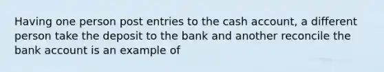 Having one person post entries to the cash account, a different person take the deposit to the bank and another reconcile the bank account is an example of