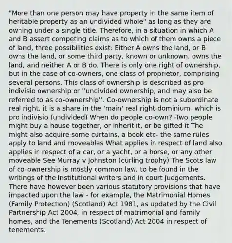 "More than one person may have property in the same item of heritable property as an undivided whole" as long as they are owning under a single title. Therefore, in a situation in which A and B assert competing claims as to which of them owns a piece of land, three possibilities exist: Either A owns the land, or B owns the land, or some third party, known or unknown, owns the land, and neither A or B do. There is only one right of ownership, but in the case of co-owners, one class of proprietor, comprising several persons. This class of ownership is described as pro indivisio ownership or ''undivided ownership, and may also be referred to as co-ownership''. Co-ownership is not a subordinate real right, it is a share in the 'main' real right-dominium- which is pro indivisio (undivided) When do people co-own? -Two people might buy a house together, or inherit it, or be gifted it The might also acquire some curtains, a book etc- the same rules apply to land and moveables What applies in respect of land also applies in respect of a car, or a yacht, or a horse, or any other moveable See Murray v Johnston (curling trophy) The Scots law of co-ownership is mostly common law, to be found in the writings of the Institutional writers and in court judgements. There have however been various statutory provisions that have impacted upon the law - for example, the Matrimonial Homes (Family Protection) (Scotland) Act 1981, as updated by the Civil Partnership Act 2004, in respect of matrimonial and family homes, and the Tenements (Scotland) Act 2004 in respect of tenements.