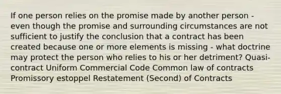 If one person relies on the promise made by another person - even though the promise and surrounding circumstances are not sufficient to justify the conclusion that a contract has been created because one or more elements is missing - what doctrine may protect the person who relies to his or her detriment? Quasi-contract Uniform Commercial Code Common law of contracts Promissory estoppel Restatement (Second) of Contracts