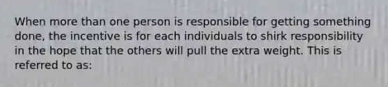 When more than one person is responsible for getting something done, the incentive is for each individuals to shirk responsibility in the hope that the others will pull the extra weight. This is referred to as: