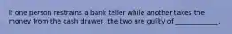 If one person restrains a bank teller while another takes the money from the cash drawer, the two are guilty of _____________.