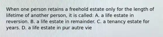 When one person retains a freehold estate only for the length of lifetime of another person, it is called: A. a life estate in reversion. B. a life estate in remainder. C. a tenancy estate for years. D. a life estate in pur autre vie