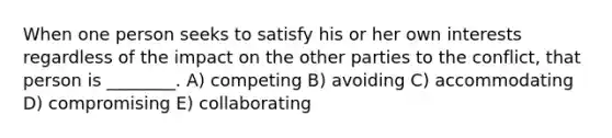 When one person seeks to satisfy his or her own interests regardless of the impact on the other parties to the conflict, that person is ________. A) competing B) avoiding C) accommodating D) compromising E) collaborating