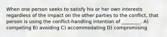 When one person seeks to satisfy his or her own interests regardless of the impact on the other parties to the conflict, that person is using the conflict-handling intention of ________. A) competing B) avoiding C) accommodating D) compromising