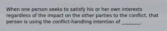 When one person seeks to satisfy his or her own interests regardless of the impact on the other parties to the conflict, that person is using the conflict-handling intention of ________.