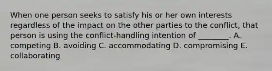 When one person seeks to satisfy his or her own interests regardless of the impact on the other parties to the conflict, that person is using the conflict-handling intention of ________. A. competing B. avoiding C. accommodating D. compromising E. collaborating