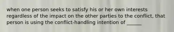 when one person seeks to satisfy his or her own interests regardless of the impact on the other parties to the conflict, that person is using the conflict-handling intention of ______