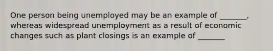 One person being unemployed may be an example of _______, whereas widespread unemployment as a result of economic changes such as plant closings is an example of _______