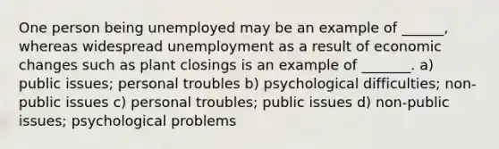 One person being unemployed may be an example of ______, whereas widespread unemployment as a result of economic changes such as plant closings is an example of _______. a) public issues; personal troubles b) psychological difficulties; non-public issues c) personal troubles; public issues d) non-public issues; psychological problems